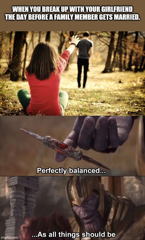 Timing is everything they say... | WHEN YOU BREAK UP WITH YOUR GIRLFRIEND THE DAY BEFORE A FAMILY MEMBER GETS MARRIED. | image tagged in breakup,thanos perfectly balanced as all things should be | made w/ Imgflip meme maker