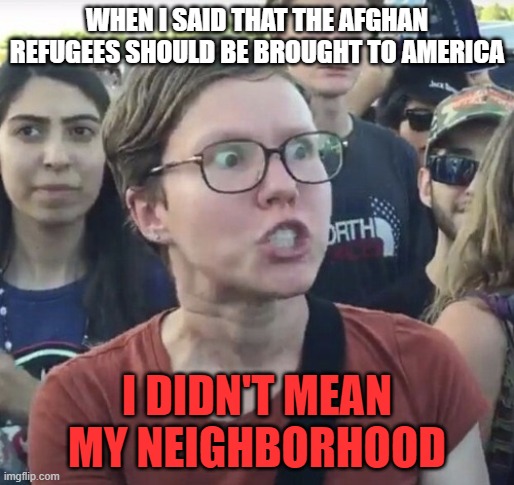 They need to be sent to your neighborhood, Tchdrumpffff supporter! | WHEN I SAID THAT THE AFGHAN REFUGEES SHOULD BE BROUGHT TO AMERICA; I DIDN'T MEAN MY NEIGHBORHOOD | image tagged in triggered feminist,memes,leftist,afghanistan,refugees,neighborhood | made w/ Imgflip meme maker