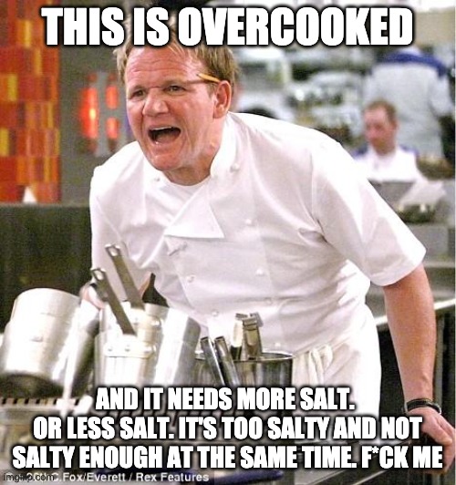 THIS IS OVERCOOKED AND IT NEEDS MORE SALT. 
OR LESS SALT. IT'S TOO SALTY AND NOT SALTY ENOUGH AT THE SAME TIME. F*CK ME | image tagged in memes,chef gordon ramsay | made w/ Imgflip meme maker