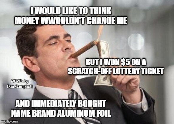 rich guy burning money | I WOULD LIKE TO THINK MONEY WWOULDN'T CHANGE ME; BUT I WON $5 ON A SCRATCH-OFF LOTTERY TICKET; MEMEs by Dan Campbell; AND IMMEDIATELY BOUGHT NAME BRAND ALUMINUM FOIL | image tagged in rich guy burning money | made w/ Imgflip meme maker