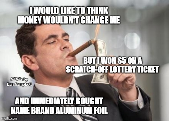 rich guy burning money | I WOULD LIKE TO THINK MONEY WOULDN'T CHANGE ME; BUT I WON $5 ON A SCRATCH-OFF LOTTERY TICKET; MEMEs by Dan Campbell; AND IMMEDIATELY BOUGHT NAME BRAND ALUMINUM FOIL | image tagged in rich guy burning money | made w/ Imgflip meme maker