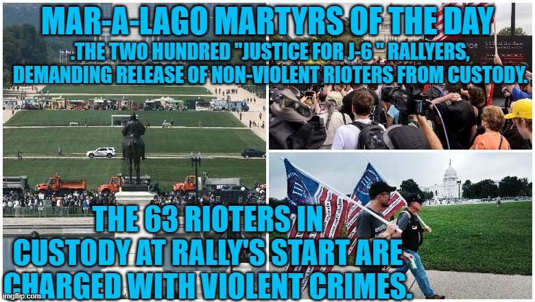 Free the "Non-Violent Cop Beaters For Trump!" | MAR-A-LAGO MARTYRS OF THE DAY; .THE TWO HUNDRED "JUSTICE FOR J-6 " RALLYERS, DEMANDING RELEASE OF NON-VIOLENT RIOTERS FROM CUSTODY. THE 63 RIOTERS IN CUSTODY AT RALLY'S START ARE CHARGED WITH VIOLENT CRIMES. | image tagged in politics | made w/ Imgflip meme maker