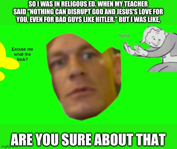 why | SO I WAS IN RELIGOUS ED. WHEN MY TEACHER SAID "NOTHING CAN DISRUPT GOD AND JESUS'S LOVE FOR YOU, EVEN FOR BAD GUYS LIKE HITLER." BUT I WAS LIKE, ARE YOU SURE ABOUT THAT | image tagged in are you sure about that cena,why must you hurt me in this way,excuse me what the frick,fallout hold up | made w/ Imgflip meme maker
