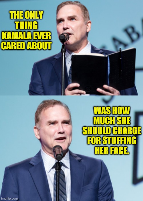 Norm: what kamala harris really cares about | THE ONLY THING KAMALA EVER CARED ABOUT WAS HOW MUCH SHE SHOULD CHARGE FOR STUFFING HER FACE. | image tagged in norm macdonald,kamala harris,hooker | made w/ Imgflip meme maker