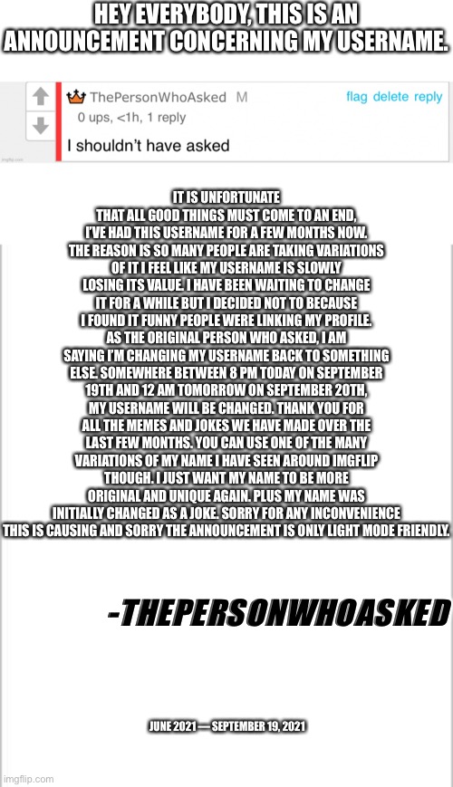 It’s been a nice few months | HEY EVERYBODY, THIS IS AN ANNOUNCEMENT CONCERNING MY USERNAME. IT IS UNFORTUNATE THAT ALL GOOD THINGS MUST COME TO AN END, I’VE HAD THIS USERNAME FOR A FEW MONTHS NOW. THE REASON IS SO MANY PEOPLE ARE TAKING VARIATIONS OF IT I FEEL LIKE MY USERNAME IS SLOWLY LOSING ITS VALUE. I HAVE BEEN WAITING TO CHANGE IT FOR A WHILE BUT I DECIDED NOT TO BECAUSE I FOUND IT FUNNY PEOPLE WERE LINKING MY PROFILE. AS THE ORIGINAL PERSON WHO ASKED, I AM SAYING I’M CHANGING MY USERNAME BACK TO SOMETHING ELSE. SOMEWHERE BETWEEN 8 PM TODAY ON SEPTEMBER 19TH AND 12 AM TOMORROW ON SEPTEMBER 20TH, MY USERNAME WILL BE CHANGED. THANK YOU FOR ALL THE MEMES AND JOKES WE HAVE MADE OVER THE LAST FEW MONTHS. YOU CAN USE ONE OF THE MANY VARIATIONS OF MY NAME I HAVE SEEN AROUND IMGFLIP THOUGH. I JUST WANT MY NAME TO BE MORE ORIGINAL AND UNIQUE AGAIN. PLUS MY NAME WAS INITIALLY CHANGED AS A JOKE. SORRY FOR ANY INCONVENIENCE THIS IS CAUSING AND SORRY THE ANNOUNCEMENT IS ONLY LIGHT MODE FRIENDLY. -THEPERSONWHOASKED; JUNE 2021 — SEPTEMBER 19, 2021 | image tagged in white background | made w/ Imgflip meme maker