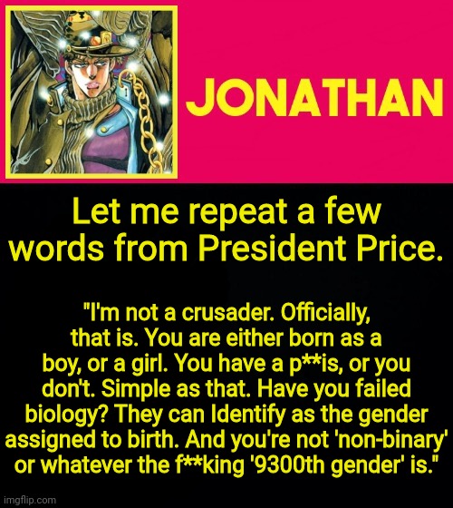 Try defending our claims now, Mr. Price's words are reasonable | Let me repeat a few words from President Price. "I'm not a crusader. Officially, that is. You are either born as a boy, or a girl. You have a p**is, or you don't. Simple as that. Have you failed biology? They can Identify as the gender assigned to birth. And you're not 'non-binary' or whatever the f**king '9300th gender' is." | image tagged in jonathan | made w/ Imgflip meme maker