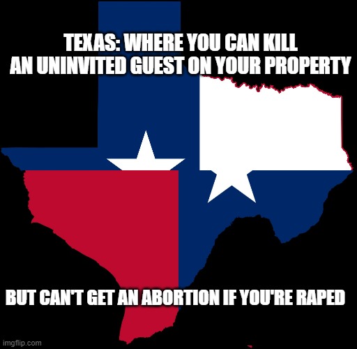 texas map | TEXAS: WHERE YOU CAN KILL AN UNINVITED GUEST ON YOUR PROPERTY; BUT CAN'T GET AN ABORTION IF YOU'RE RAPED | image tagged in texas map | made w/ Imgflip meme maker