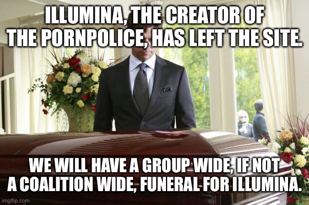 funeral | ILLUMINA, THE CREATOR OF THE PORNPOLICE, HAS LEFT THE SITE. WE WILL HAVE A GROUP WIDE, IF NOT A COALITION WIDE, FUNERAL FOR ILLUMINA. | image tagged in funeral | made w/ Imgflip meme maker
