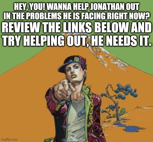 I need ya'll help | HEY, YOU! WANNA HELP JONATHAN OUT IN THE PROBLEMS HE IS FACING RIGHT NOW? REVIEW THE LINKS BELOW AND TRY HELPING OUT, HE NEEDS IT. | made w/ Imgflip meme maker