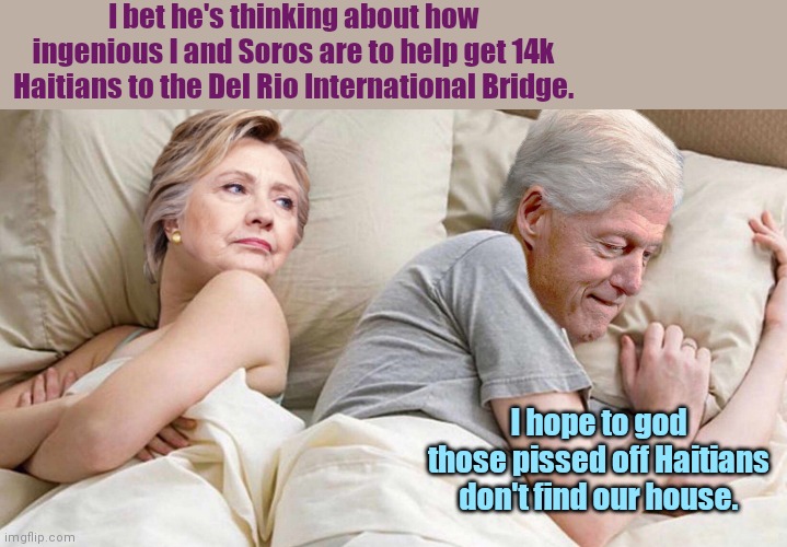 Bill Clinton remembers the last time he and Hillary "helped" Haitians | I bet he's thinking about how ingenious I and Soros are to help get 14k Haitians to the Del Rio International Bridge. I hope to god those pissed off Haitians don't find our house. | image tagged in hillary i bet he's thinking about,the clintons,haitians,globalists,evil,border crisis | made w/ Imgflip meme maker