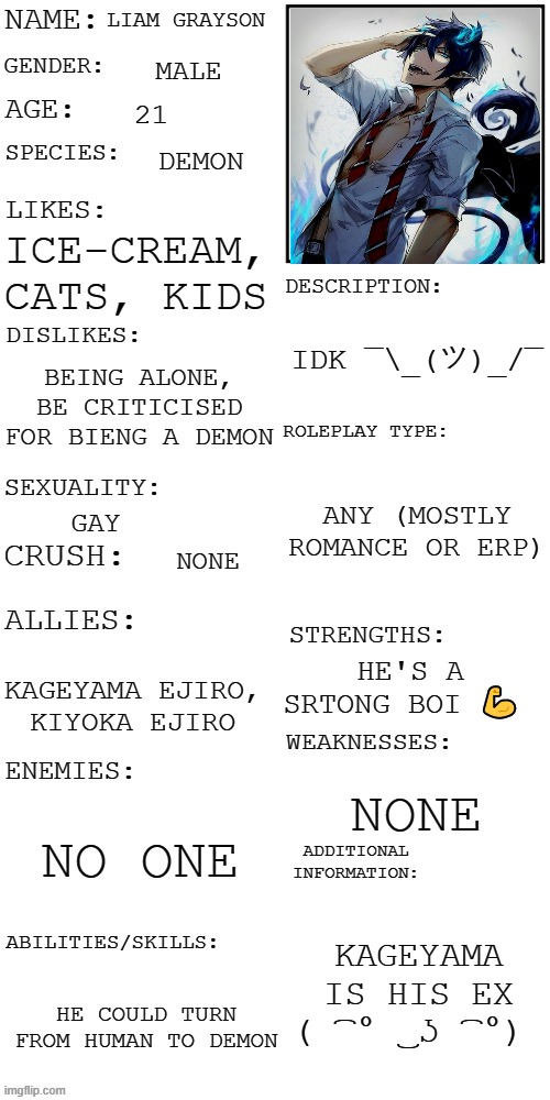 Offical OC | LIAM GRAYSON; MALE; 21; DEMON; ICE-CREAM, CATS, KIDS; IDK ¯\_(ツ)_/¯; BEING ALONE, BE CRITICISED FOR BIENG A DEMON; ANY (MOSTLY ROMANCE OR ERP); GAY; NONE; HE'S A SRTONG BOI 💪; KAGEYAMA EJIRO, KIYOKA EJIRO; NONE; NO ONE; KAGEYAMA IS HIS EX ( ͡° ͜ʖ ͡°); HE COULD TURN FROM HUMAN TO DEMON | image tagged in updated roleplay oc showcase | made w/ Imgflip meme maker