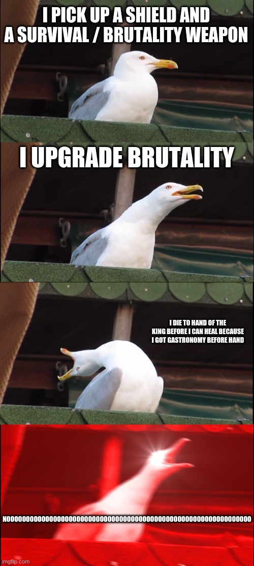 a | I PICK UP A SHIELD AND A SURVIVAL / BRUTALITY WEAPON; I UPGRADE BRUTALITY; I DIE TO HAND OF THE KING BEFORE I CAN HEAL BECAUSE I GOT GASTRONOMY BEFORE HAND; NOOOOOOOOOOOOOOOOOOOOOOOOOOOOOOOOOOOOOOOOOOOOOOOOOOOOOOOOOOOOOOO | image tagged in memes,inhaling seagull | made w/ Imgflip meme maker