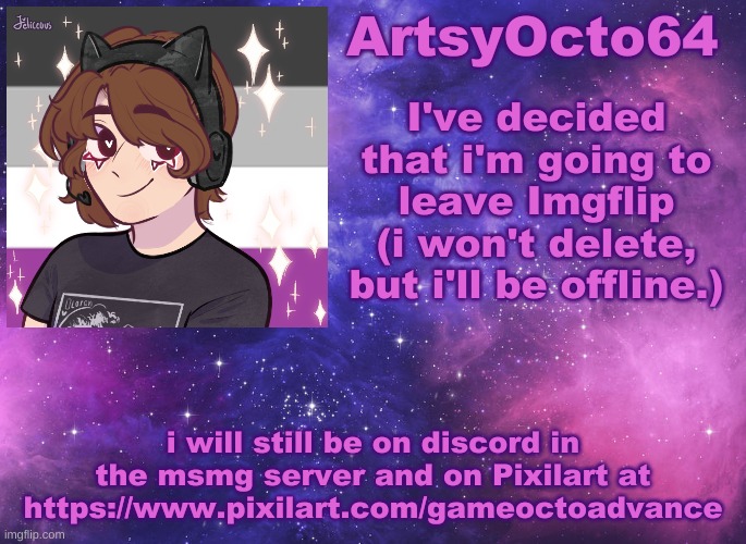 Bye (even though a lot of you don't know who i am) | I've decided that i'm going to leave Imgflip (i won't delete, but i'll be offline.); i will still be on discord in the msmg server and on Pixilart at https://www.pixilart.com/gameoctoadvance | image tagged in artsyocto's space template | made w/ Imgflip meme maker