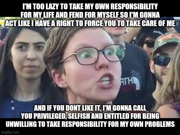 Collectivists are some of the most entitled people in the world | I'M TOO LAZY TO TAKE MY OWN RESPONSIBILITY FOR MY LIFE AND FEND FOR MYSELF SO I'M GONNA ACT LIKE I HAVE A RIGHT TO FORCE YOU TO TAKE CARE OF ME; AND IF YOU DONT LIKE IT, I'M GONNA CALL YOU PRIVILEGED, SELFISH AND ENTITLED FOR BEING UNWILLING TO TAKE RESPONSIBILITY FOR MY OWN PROBLEMS | image tagged in angry sjw,regressive left,liberal logic | made w/ Imgflip meme maker