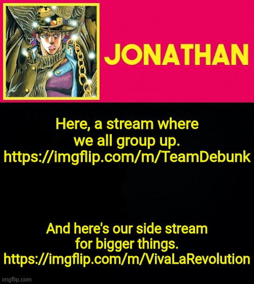 Let's regroup and plot out some things to help us out in our situation | Here, a stream where we all group up.
https://imgflip.com/m/TeamDebunk; And here's our side stream for bigger things.
https://imgflip.com/m/VivaLaRevolution | image tagged in jonathan | made w/ Imgflip meme maker