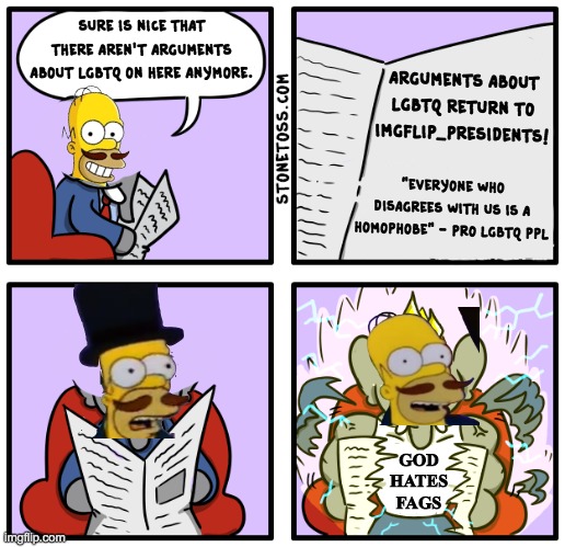 This is a joke btw. I didn't want this debate to return, but I won't hesitate to stand up for traditional Christian values. | sure is nice that there aren't arguments about lgbtq on here anymore. arguments about lgbtq return to imgflip_presidents! "everyone who disagrees with us is a homophobe" - pro lgbtq ppl; GOD HATES FAGS | image tagged in homosexuality,is a sin,lgbtq stream,is toxic,this administration,is conservative | made w/ Imgflip meme maker