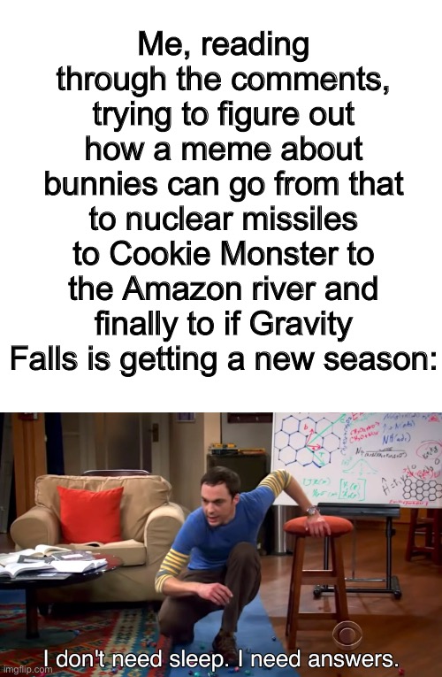 But seriously is Gravity Falls getting a new season I haven’t watched it since 2016 | Me, reading through the comments, trying to figure out how a meme about bunnies can go from that to nuclear missiles to Cookie Monster to the Amazon river and finally to if Gravity Falls is getting a new season: | image tagged in i don't need sleep i need answers | made w/ Imgflip meme maker