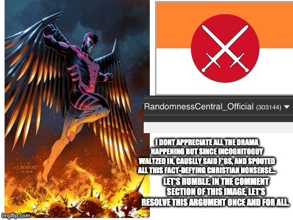 RandomnessCentral announcement temp | I DONT APPRECIATE ALL THE DRAMA HAPPENING BUT SINCE INCOGNITOGUY WALTZED IN, CAUSLLY SAID F*GS, AND SPOUTED ALL THIS FACT-DEFYING CHRISTIAN NONSENSE... LET'S RUMBLE. IN THE COMMENT SECTION OF THIS IMAGE, LET'S RESOLVE THIS ARGUMENT ONCE AND FOR ALL. | image tagged in randomnesscentral announcement temp | made w/ Imgflip meme maker
