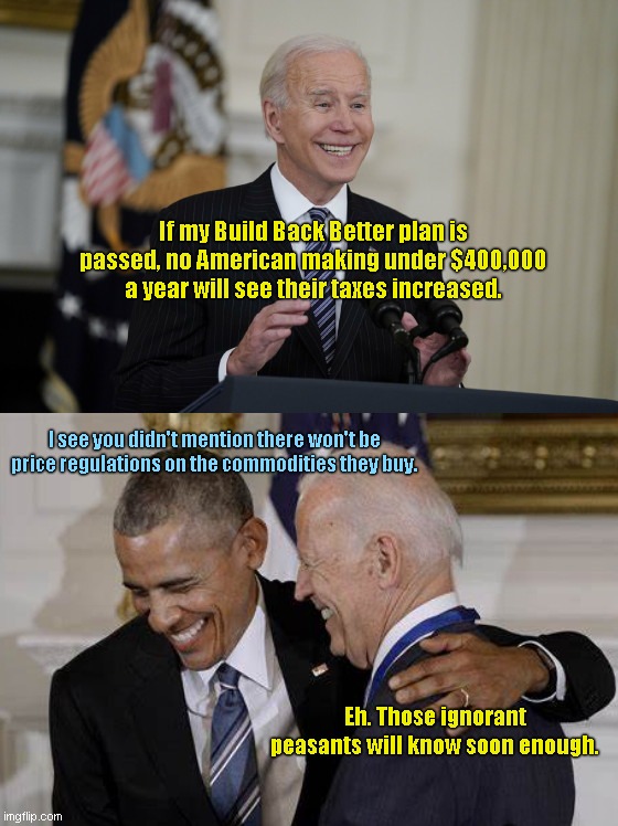 Smarmy Joe's Build Back Better promise | If my Build Back Better plan is passed, no American making under $400,000 a year will see their taxes increased. I see you didn't mention there won't be price regulations on the commodities they buy. Eh. Those ignorant peasants will know soon enough. | image tagged in smarmy joe biden,joe biden,inflation,socialist lies,destroying the economy,build back better fantasy | made w/ Imgflip meme maker