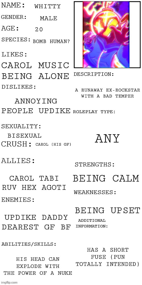 (Updated) Roleplay OC showcase | WHITTY; MALE; 20; BOMB HUMAN? CAROL MUSIC BEING ALONE; A RUNAWAY EX-ROCKSTAR WITH A BAD TEMPER; ANNOYING PEOPLE UPDIKE; ANY; BISEXUAL; CAROL (HIS GF); BEING CALM; CAROL TABI RUV HEX AGOTI; BEING UPSET; UPDIKE DADDY DEAREST GF BF; HAS A SHORT FUSE (PUN TOTALLY INTENDED); HIS HEAD CAN EXPLODE WITH THE POWER OF A NUKE | image tagged in updated roleplay oc showcase | made w/ Imgflip meme maker