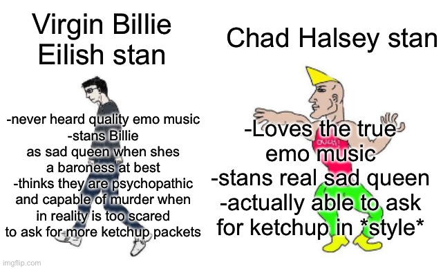 Virgin vs Chad | Chad Halsey stan; Virgin Billie Eilish stan; -Loves the true emo music
-stans real sad queen
-actually able to ask for ketchup in *style*; -never heard quality emo music
-stans Billie as sad queen when shes a baroness at best
-thinks they are psychopathic and capable of murder when in reality is too scared to ask for more ketchup packets | image tagged in virgin vs chad | made w/ Imgflip meme maker
