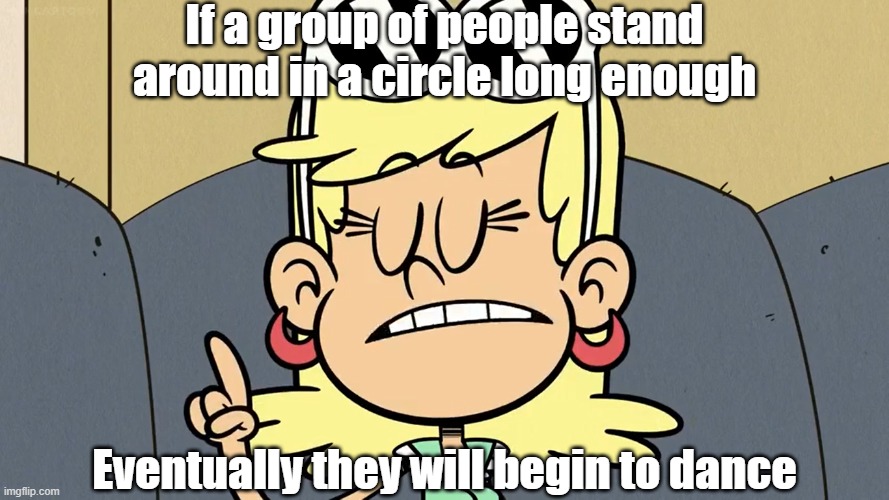 Wise words from Leni Loud 8 | If a group of people stand around in a circle long enough; Eventually they will begin to dance | image tagged in the loud house | made w/ Imgflip meme maker