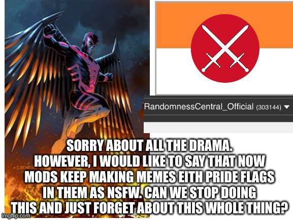 RandomnessCentral announcement temp | SORRY ABOUT ALL THE DRAMA. HOWEVER, I WOULD LIKE TO SAY THAT NOW MODS KEEP MAKING MEMES EITH PRIDE FLAGS IN THEM AS NSFW. CAN WE STOP DOING THIS AND JUST FORGET ABOUT THIS WHOLE THING? | image tagged in randomnesscentral announcement temp | made w/ Imgflip meme maker