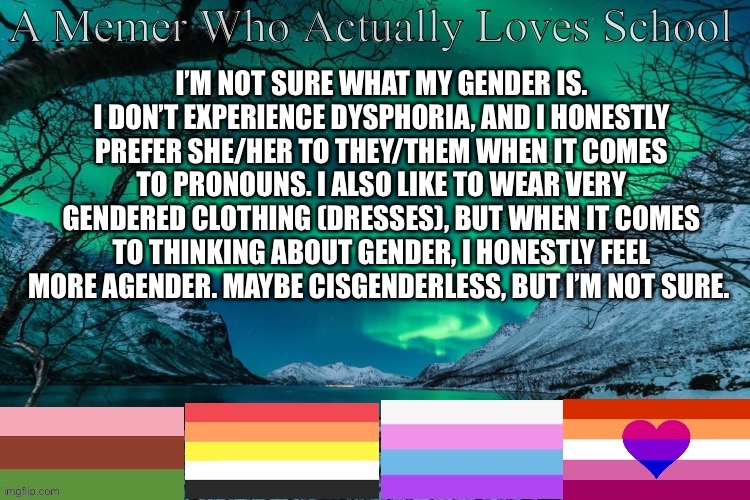 Help with gender please? | I’M NOT SURE WHAT MY GENDER IS. I DON’T EXPERIENCE DYSPHORIA, AND I HONESTLY PREFER SHE/HER TO THEY/THEM WHEN IT COMES TO PRONOUNS. I ALSO LIKE TO WEAR VERY GENDERED CLOTHING (DRESSES), BUT WHEN IT COMES TO THINKING ABOUT GENDER, I HONESTLY FEEL MORE AGENDER. MAYBE CISGENDERLESS, BUT I’M NOT SURE. | image tagged in my announcement template | made w/ Imgflip meme maker