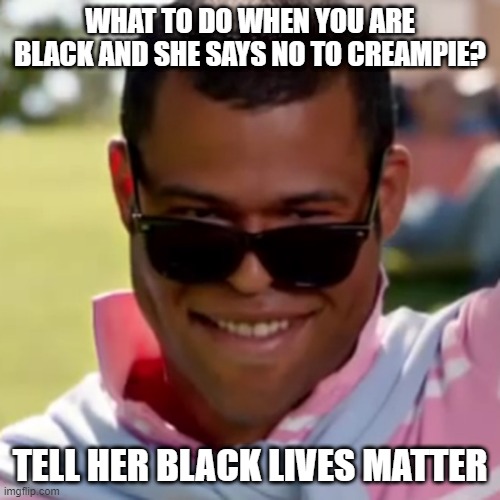 Get Your Way | WHAT TO DO WHEN YOU ARE BLACK AND SHE SAYS NO TO CREAMPIE? TELL HER BLACK LIVES MATTER | image tagged in porn plays | made w/ Imgflip meme maker