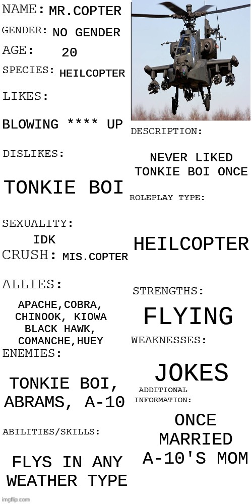 Mr.copter | MR.COPTER; NO GENDER; 20; HEILCOPTER; BLOWING **** UP; NEVER LIKED TONKIE BOI ONCE; TONKIE BOI; HEILCOPTER; IDK; MIS.COPTER; FLYING; APACHE,COBRA,
CHINOOK, KIOWA
BLACK HAWK,
COMANCHE,HUEY; JOKES; TONKIE BOI, ABRAMS, A-10; ONCE MARRIED A-10'S MOM; FLYS IN ANY WEATHER TYPE | image tagged in updated roleplay oc showcase,heilcopter,meme,rp | made w/ Imgflip meme maker