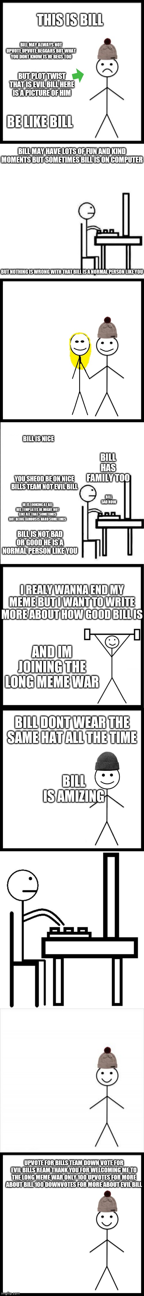 Im joining the long meme war | THIS IS BILL; BILL MAY ALWAYS NOT UPVOTE UPVOTE BEGGARS BUT WHAT YOU DONT KNOW IS HE BEGS TOO; BUT PLOT TWIST THAT IS EVIL BILL HERE IS A PICTURE OF HIM; BE LIKE BILL; BILL MAY HAVE LOTS OF FUN AND KIND MOMENTS BUT SOMETIMES BILL IS ON COMPUTER; BUT NOTHING IS WRONG WITH THAT BILL IS A NORMAL PERSON LIKE YOU; BILL IS NICE; BILL HAS FAMILY TOO; YOU SHEOD BE ON NICE BILLS TEAM NOT EVIL BILL; BILL SAD NOW; HE IS LOOKING AT ALL HIS TEMPLATES HE MIGHT NOT LIKE ALL THAT SOMETIMES BUT BEING FAMOUSIS HARD SOMETIMES; BILL IS NOT BAD OR GOOD HE IS A NORMAL PERSON LIKE YOU; I REALY WANNA END MY MEME BUT I WANT TO WRITE MORE ABOUT HOW GOOD BILL IS; AND IM JOINING THE LONG MEME WAR; BILL DONT WEAR THE SAME HAT ALL THE TIME; BILL IS AMIZING; UPVOTE FOR BILLS TEAM DOWN VOTE FOR EVIL BILLS REAM THANK YOU FOR WELCOMING ME TO THE LONG MEME WAR ONLY 100 UPVOTES FOR MORE ABOUT BILL 100 DOWNVOTES FOR MORE ABOUT EVIL BILL | image tagged in don't be like bill,be like bill computer,be like bill couple happy,be like bill original,be like bill gym,be like bill | made w/ Imgflip meme maker