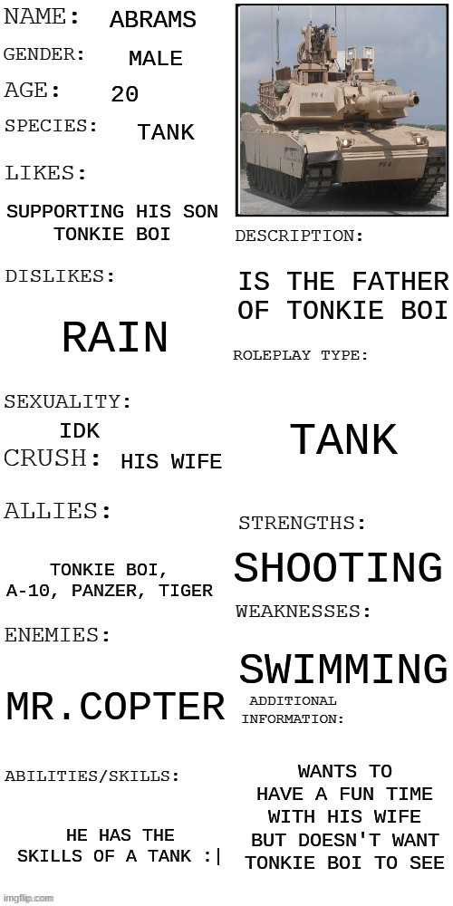 abrams | ABRAMS; MALE; 20; TANK; SUPPORTING HIS SON
TONKIE BOI; IS THE FATHER OF TONKIE BOI; RAIN; TANK; IDK; HIS WIFE; SHOOTING; TONKIE BOI, A-10, PANZER, TIGER; SWIMMING; MR.COPTER; WANTS TO HAVE A FUN TIME WITH HIS WIFE
BUT DOESN'T WANT TONKIE BOI TO SEE; HE HAS THE SKILLS OF A TANK :| | image tagged in updated roleplay oc showcase,abrams,tank,rp,meme | made w/ Imgflip meme maker