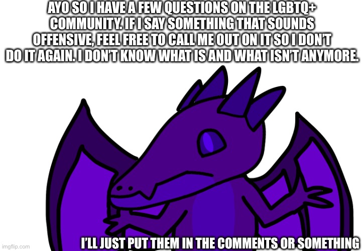 AYO SO I HAVE A FEW QUESTIONS ON THE LGBTQ+ COMMUNITY. IF I SAY SOMETHING THAT SOUNDS OFFENSIVE, FEEL FREE TO CALL ME OUT ON IT SO I DON’T DO IT AGAIN. I DON’T KNOW WHAT IS AND WHAT ISN’T ANYMORE. I’LL JUST PUT THEM IN THE COMMENTS OR SOMETHING | made w/ Imgflip meme maker