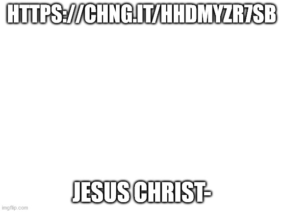 https://chng.it/HHDmyZr7SB | HTTPS://CHNG.IT/HHDMYZR7SB; JESUS CHRIST- | image tagged in blank white template,wtf | made w/ Imgflip meme maker