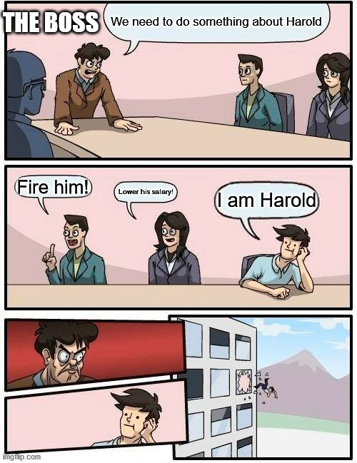 Boardroom Meeting Suggestion | THE BOSS; We need to do something about Harold; Fire him! Lower his salary! I am Harold | image tagged in memes,boardroom meeting suggestion,hide the pain harold | made w/ Imgflip meme maker