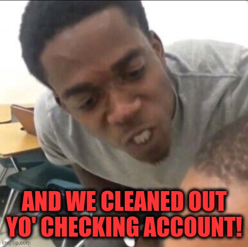 I said we sad today | AND WE CLEANED OUT YO' CHECKING ACCOUNT! | image tagged in i said we sad today | made w/ Imgflip meme maker