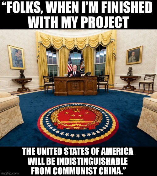 China Joe’s project. | “FOLKS, WHEN I’M FINISHED 
WITH MY PROJECT; THE UNITED STATES OF AMERICA 
WILL BE INDISTINGUISHABLE 
FROM COMMUNIST CHINA.” | image tagged in joe biden,biden,democrat party,communists,china,traitors | made w/ Imgflip meme maker