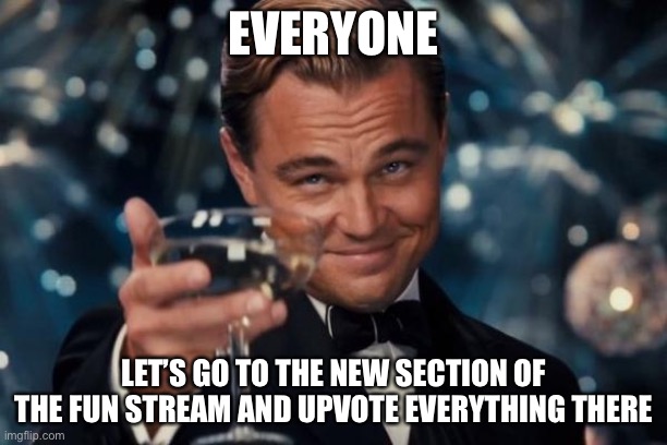 Leonardo Dicaprio Cheers Meme | EVERYONE; LET’S GO TO THE NEW SECTION OF THE FUN STREAM AND UPVOTE EVERYTHING THERE | image tagged in memes,leonardo dicaprio cheers | made w/ Imgflip meme maker