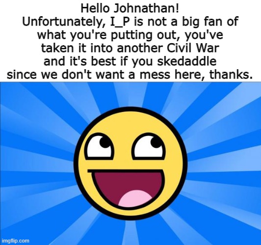 I'm right. | Hello Johnathan! Unfortunately, I_P is not a big fan of what you're putting out, you've taken it into another Civil War and it's best if you skedaddle since we don't want a mess here, thanks. | image tagged in happy face | made w/ Imgflip meme maker