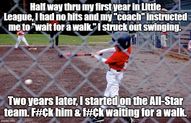 Don't listen to those who want to control you. | Half way thru my first year in Little League, I had no hits and my "coach" instructed me to "wait for a walk." I struck out swinging. Two years later, I started on the All-Star team. F#¢k him & f#¢k waiting for a walk. | image tagged in don't wait for a walk | made w/ Imgflip meme maker