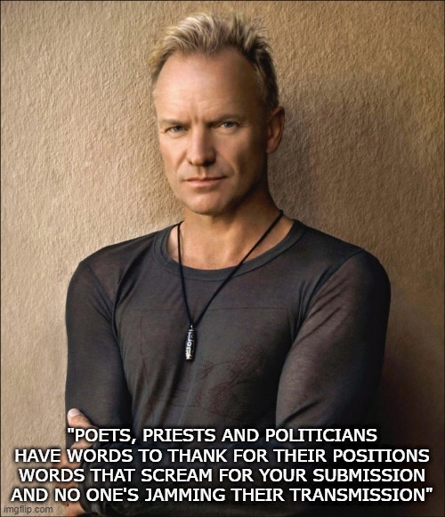Truer Words Have Never Been Sung | "POETS, PRIESTS AND POLITICIANS
HAVE WORDS TO THANK FOR THEIR POSITIONS
WORDS THAT SCREAM FOR YOUR SUBMISSION
AND NO ONE'S JAMMING THEIR TRANSMISSION" | image tagged in sting | made w/ Imgflip meme maker