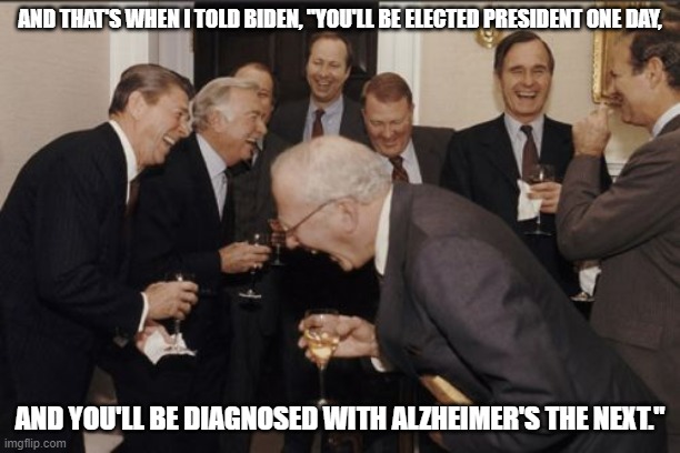 Laughing Men In Suits | AND THAT'S WHEN I TOLD BIDEN, "YOU'LL BE ELECTED PRESIDENT ONE DAY, AND YOU'LL BE DIAGNOSED WITH ALZHEIMER'S THE NEXT." | image tagged in memes,laughing men in suits | made w/ Imgflip meme maker