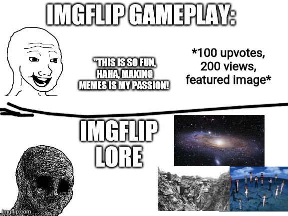 imgflip lore | IMGFLIP GAMEPLAY:; "THIS IS SO FUN, HAHA, MAKING MEMES IS MY PASSION! *100 upvotes, 200 views, featured image*; IMGFLIP LORE | image tagged in blank white template,lore,imgflip meme | made w/ Imgflip meme maker