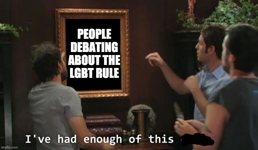 Just a note: my stance on this I'd rather remain neutral. If I need to step in or help, Envoy, IG or PR1CElmk | PEOPLE DEBATING ABOUT THE LGBT RULE | image tagged in i've had enough of this dude,memes,unfunny | made w/ Imgflip meme maker