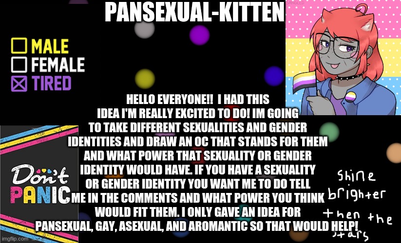 L> | HELLO EVERYONE!!  I HAD THIS IDEA I'M REALLY EXCITED TO DO! IM GOING TO TAKE DIFFERENT SEXUALITIES AND GENDER IDENTITIES AND DRAW AN OC THAT STANDS FOR THEM AND WHAT POWER THAT SEXUALITY OR GENDER IDENTITY WOULD HAVE. IF YOU HAVE A SEXUALITY OR GENDER IDENTITY YOU WANT ME TO DO TELL ME IN THE COMMENTS AND WHAT POWER YOU THINK WOULD FIT THEM. I ONLY GAVE AN IDEA FOR PANSEXUAL, GAY, ASEXUAL, AND AROMANTIC SO THAT WOULD HELP! | image tagged in pansexual-kitten | made w/ Imgflip meme maker