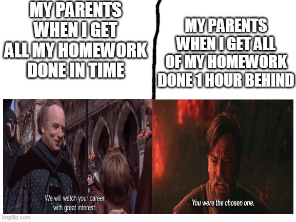 This might be relatable. I'll also make this a template! | MY PARENTS WHEN I GET ALL MY HOMEWORK DONE IN TIME; MY PARENTS WHEN I GET ALL OF MY HOMEWORK DONE 1 HOUR BEHIND | image tagged in star wars,we will watch your career with great interest,you were the chosen one,school,homework | made w/ Imgflip meme maker
