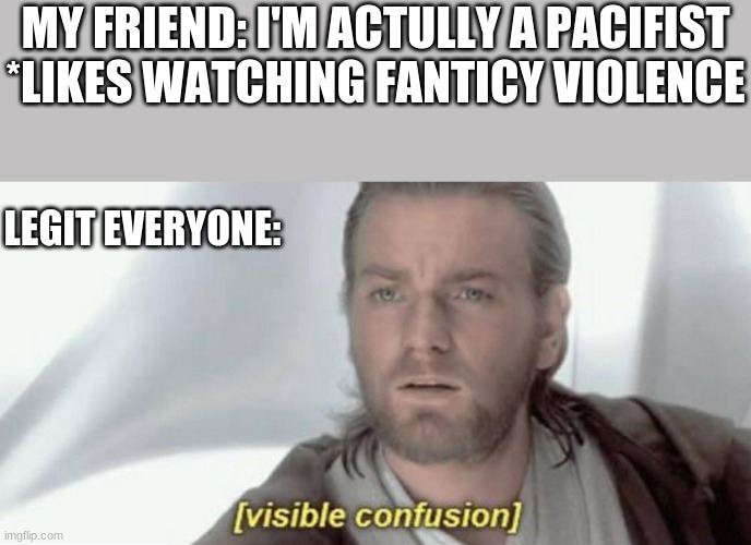 Don't beleve his lies | MY FRIEND: I'M ACTULLY A PACIFIST
*LIKES WATCHING FANTICY VIOLENCE; LEGIT EVERYONE: | image tagged in visible confusion | made w/ Imgflip meme maker