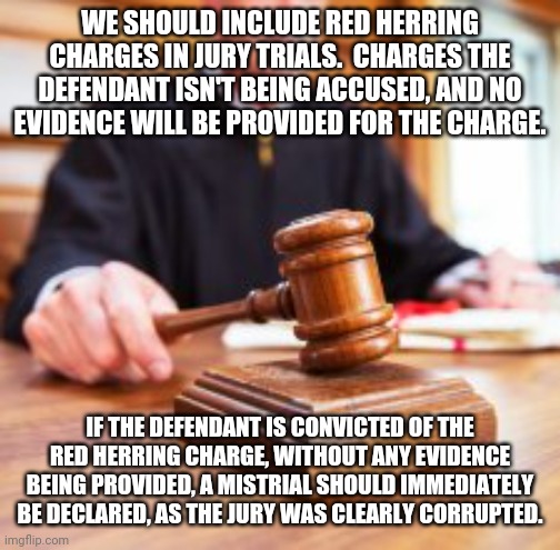A solution to corrupted juries? | WE SHOULD INCLUDE RED HERRING CHARGES IN JURY TRIALS.  CHARGES THE DEFENDANT ISN'T BEING ACCUSED, AND NO EVIDENCE WILL BE PROVIDED FOR THE CHARGE. IF THE DEFENDANT IS CONVICTED OF THE RED HERRING CHARGE, WITHOUT ANY EVIDENCE BEING PROVIDED, A MISTRIAL SHOULD IMMEDIATELY BE DECLARED, AS THE JURY WAS CLEARLY CORRUPTED. | made w/ Imgflip meme maker