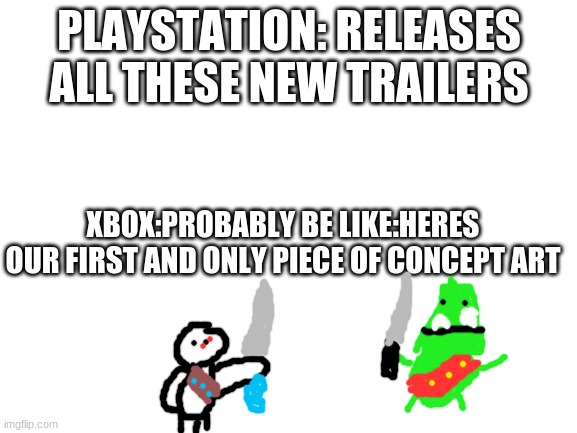 Xbox needs to catch up fast. | PLAYSTATION: RELEASES ALL THESE NEW TRAILERS; XBOX:PROBABLY BE LIKE:HERES OUR FIRST AND ONLY PIECE OF CONCEPT ART | image tagged in blank white template,playstation,xbox | made w/ Imgflip meme maker