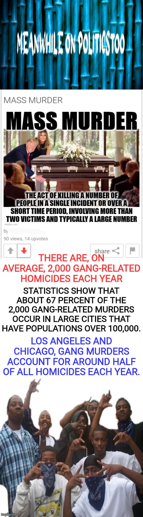 black gangs are the biggest mass murderers with gang shootings don't let them tell ya different. | THERE ARE, ON AVERAGE, 2,000 GANG-RELATED HOMICIDES EACH YEAR; STATISTICS SHOW THAT ABOUT 67 PERCENT OF THE 2,000 GANG-RELATED MURDERS OCCUR IN LARGE CITIES THAT HAVE POPULATIONS OVER 100,000. LOS ANGELES AND CHICAGO, GANG MURDERS ACCOUNT FOR AROUND HALF OF ALL HOMICIDES EACH YEAR. | image tagged in meanwhile on politicstoo,black,black man,culture | made w/ Imgflip meme maker
